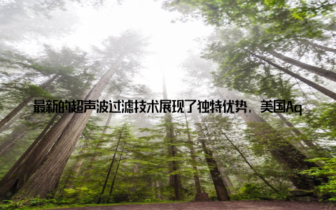 最新的超声波过滤技术展现了独特优势, 美国AquaMaof公司开发的超声系统可同时实现固液分离和病原体灭活, 能耗较传统方法降低30%