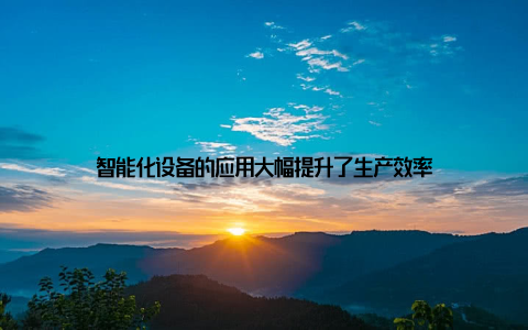 智能化设备的应用大幅提升了生产效率